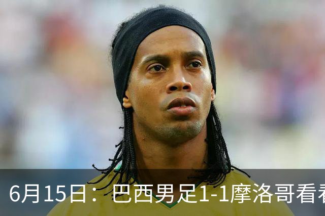 6月15日：巴西男足1-1摩洛哥看看媒体专家怎么说！前锋蒂亚戈没有战术价值